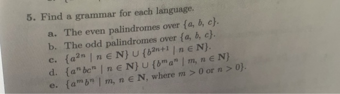 5. Find a grammar for each language.
a. The even palindromes over {a, b, c}.
b. The odd palindromes over {a, b, c}.
c. {a2n | ne N} U {b2n+1 | n E N}.
d. {a"bc" | n E N} U {bma"" | m, n e N}
e. {amb" | m, n e N, where m > 0 or n> 0}.
