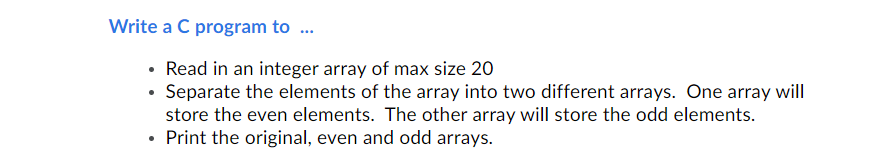 Write a C program to ..
• Read in an integer array of max size 20
• Separate the elements of the array into two different arrays. One array will
store the even elements. The other array will store the odd elements.
Print the original, even and odd arrays.
