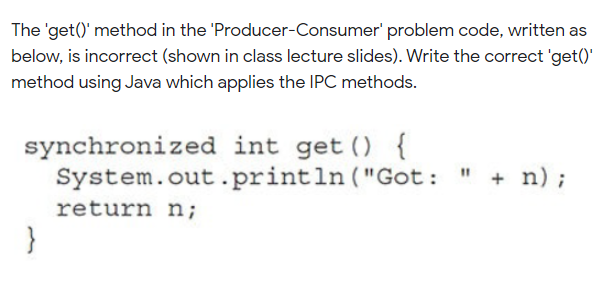 The 'get()' method in the 'Producer-Consumer' problem code, written as
below, is incorrect (shown in class lecture slides). Write the correct 'get()'
method using Java which applies the IPC methods.
synchronized int get () {
System.out.println ("Got: " + n);
return n;
}
