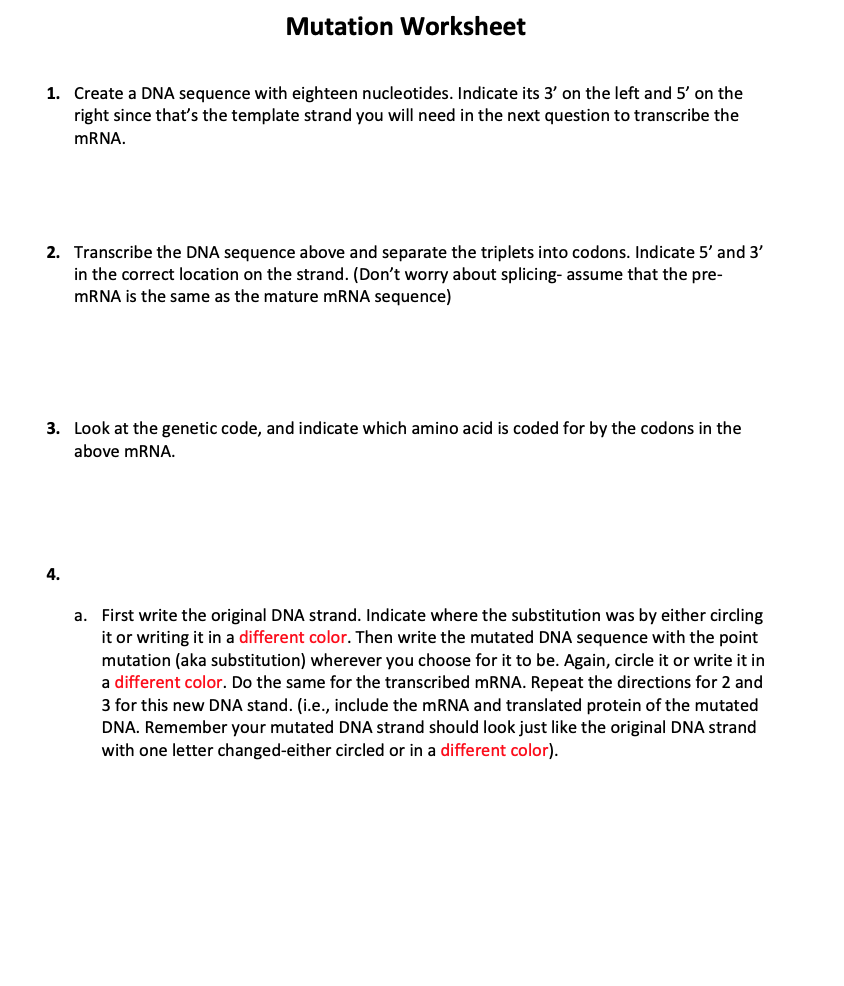 Mutation Worksheet
1. Create a DNA sequence with eighteen nucleotides. Indicate its 3' on the left and 5' on the
right since that's the template strand you will need in the next question to transcribe the
mRNA.
2. Transcribe the DNA sequence above and separate the triplets into codons. Indicate 5' and 3'
in the correct location on the strand. (Don't worry about splicing- assume that the pre-
mRNA is the same as the mature mRNA sequence)
3. Look at the genetic code, and indicate which amino acid is coded for by the codons in the
above mRNA.
4.
a. First write the original DNA strand. Indicate where the substitution was by either circling
it or writing it in a different color. Then write the mutated DNA sequence with the point
mutation (aka substitution) wherever you choose for it to be. Again, circle it or write it in
a different color. Do the same for the transcribed mRNA. Repeat the directions for 2 and
3 for this new DNA stand. (i.e., include the mRNA and translated protein of the mutated
DNA. Remember your mutated DNA strand should look just like the original DNA strand
with one letter changed-either circled or in a different color).