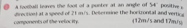 A football leaves the foot of a punter at an angle of 54 positive y
direction) at a speed of 21 m/s. Determine the horizontal and vertical
components of the velocity.
(12m/s and 17m/s)
