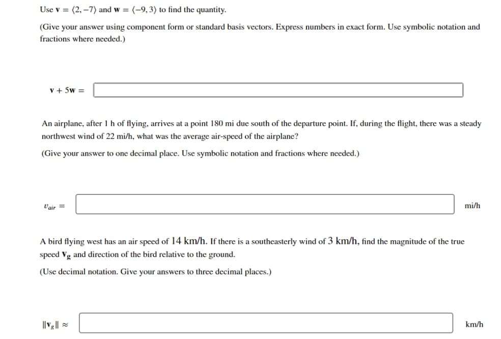 Use v = (2,-7) and w= (-9, 3) to find the quantity.
(Give your answer using component form or standard basis vectors. Express numbers in exact form. Use symbolic notation and
fractions where needed.)
V + 5W=
An airplane, after 1 h of flying, arrives at a point 180 mi due south of the departure point. If, during the flight, there was a steady
northwest wind of 22 mi/h, what was the average air-speed of the airplane?
(Give your answer to one decimal place. Use symbolic notation and fractions where needed.)
Vair =
mi/h
A bird flying west has an air speed of 14 km/h. If there is a southeasterly wind of 3 km/h, find the magnitude of the true
speed Vg and direction of the bird relative to the ground.
(Use decimal notation. Give your answers to three decimal places.)
km/h