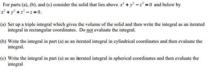 For parts (a), (b), and (c) consider the solid that lies above x + y -z = 0 and below by
x' +y +z -z = 0.
(a) Set up a triple integral which gives the volume of the solid and then write the integral as an iterated
integral in rectangular coordinates. Do not evaluate the integral.
(b) Write the integral in part (a) as an iterated integral in cylindrical coordinates and then evaluate the
integral.
(c) Write the integral in part (a) as an iterated integral in spherical coordinates and then evaluate the
integral
