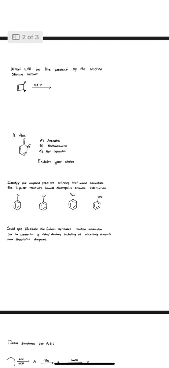 2 of 3
What will be the product of the reaction
Shown below?
Is this
175 €
Identify the compound from the following that would
the highest reactivity towards electrophilic aromatic
Br
A) Aromatic
B) Antiaromatic
c) Non aromatic
Explain your choice
KCN
HCN
Draw structures For A, B, C
Could you illustrate the Gabriel synthesis reaction mechanism
For the production of ethyl amine, including all necessary reagents
and structural diagrams.
A
PB
demostrate
substitution
NaSB
SHe