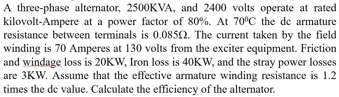 A three-phase alternator, 2500KVA, and 2400 volts operate at rated
kilovolt-Ampere at a power factor of 80%. At 70°C the dc armature
resistance between terminals is 0.0852. The current taken by the field
winding is 70 Amperes at 130 volts from the exciter equipment. Friction
and windage loss is 20KW, Iron loss is 40KW, and the stray power losses
are 3KW. Assume that the effective armature winding resistance is 1.2
times the dc value. Calculate the efficiency of the alternator.