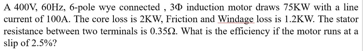 A 400V, 60HZ, 6-pole wye connected , 30 induction motor draws 75KW with a line
current of 100A. The core loss is 2KW, Friction and Windage loss is 1.2KW. The stator
resistance between two terminals is 0.352. What is the efficiency if the motor runs at a
slip of 2.5%?
