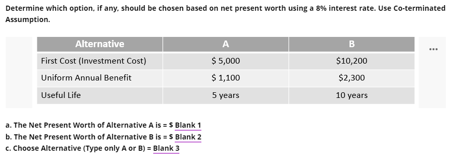 Determine which option, if any, should be chosen based on net present worth using a 8% interest rate. Use Co-terminated
Assumption.
Alternative
A
B
First Cost (Investment Cost)
$ 5,000
$10,200
Uniform Annual Benefit
$ 1,100
$2,300
Useful Life
5 years
10 years
a. The Net Present Worth of Alternative A is = $ Blank 1
b. The Net Present Worth of Alternative B is = $ Blank 2
c. Choose Alternative (Type only A or B) = Blank 3
%3D
