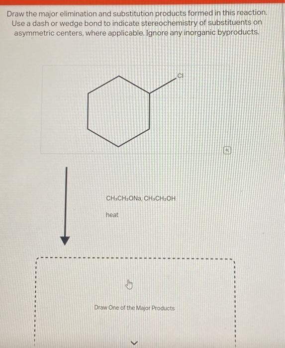 Draw the major elimination and substitution products formed in this reaction.
Use a dash or wedge bond to indicate stereochemistry of substituents on
asymmetric centers, where applicable. Ignore any inorganic byproducts.
CH3CH₂ONa, CH-CH₂OH
heat
by
Draw One of the Major Products
>