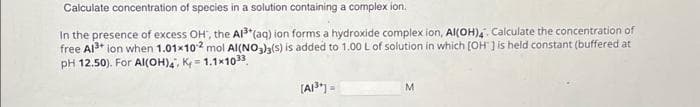 Calculate concentration of species in a solution containing a complex ion.
In the presence of excess OH', the Al³+ (aq) ion forms a hydroxide complex ion, AI(OH)4. Calculate the concentration of
free Al³+ ion when 1.01x102 mol AI(NO3)3(s) is added to 1.00 L of solution in which [OH ] is held constant (buffered at
pH 12.50). For Al(OH)4, K=1.1x1033
[A1³]=
M