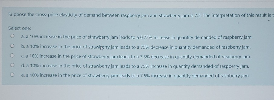 Suppose the cross-price elasticity of demand between raspberry jam and strawberry jam is 7.5. The interpretation of this result is t
Select one:
a. a 10% increase in the price of strawberry jam leads to a 0.75% increase in quantity demanded of raspberry jam.
b. a 10% increase in the price of strawberry jam leads to a 75% decrease in quantity demanded of raspberry jam.
c. a 10% increase in the price of strawberry jam leads to a 7.5% decrease in quantity demanded of raspberry jam.
d. a 10% increase in the price of strawberry jam leads to a 75% increase in quantity demanded of raspberry jam.
e. a 10% increase in the price of strawberry jam leads to a 7.5% increase in quantity demanded of raspberry jam.
O