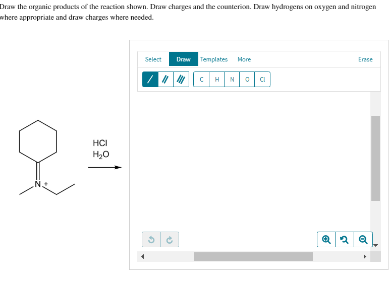 Draw the organic products of the reaction shown. Draw charges and the counterion. Draw hydrogens on oxygen and nitrogen
where appropriate and draw charges where needed.
HCI
&=
H₂O
N.+
Select
3
Draw Templates More
C H N 0 CI
Erase
Q2 Q