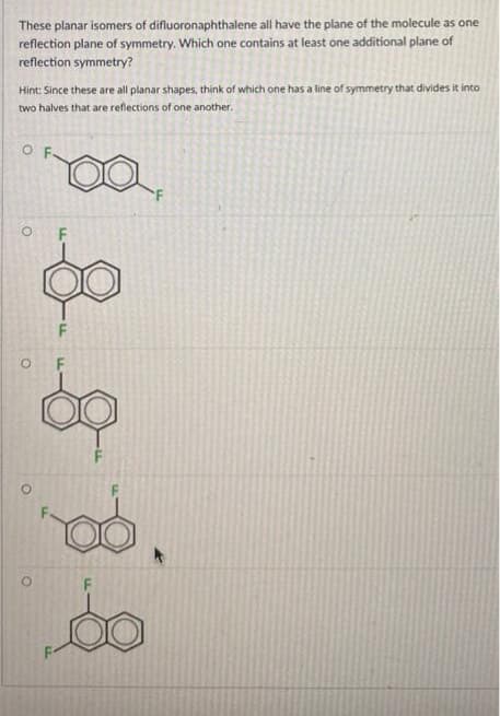 These planar isomers of difluoronaphthalene all have the plane of the molecule as one
reflection plane of symmetry. Which one contains at least one additional plane of
reflection symmetry?
Hint: Since these are all planar shapes, think of which one has a line of symmetry that divides it into
two halves that are reflections of one another.
O
O
F
F
rod.
60