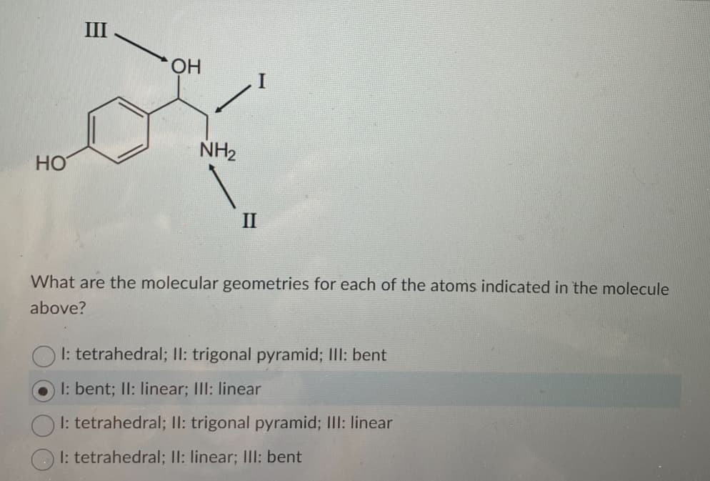 HO
III
OH
NH₂
II
What are the molecular geometries for each of the atoms indicated in the molecule
above?
1: tetrahedral; II: trigonal pyramid; III: bent
1: bent; II: linear; III: linear
Ol: tetrahedral; II: trigonal pyramid; III: linear
I: tetrahedral; II: linear; III: bent