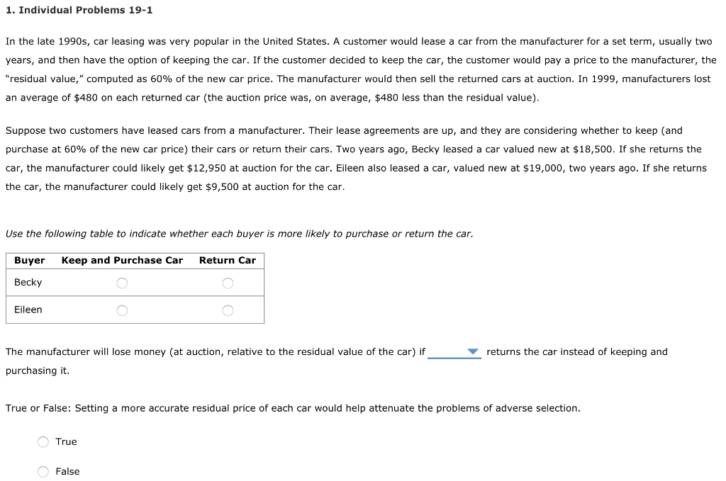 1. Individual Problems 19-1
In the late 1990s, car leasing was very popular in the United States. A customer would lease a car from the manufacturer for a set term, usually two
years, and then have the option of keeping the car. If the customer decided to keep the car, the customer would pay a price to the manufacturer, the
"residual value," computed as 60% of the new car price. The manufacturer would then sell the returned cars at auction. In 1999, manufacturers lost
an average of $480 on each returned car (the auction price was, on average, $480 less than the residual value).
Suppose two customers have leased cars from a manufacturer. Their lease agreements are up, and they are considering whether to keep (and
purchase at 60% of the new car price) their cars or return their cars. Two years ago, Becky leased a car valued new at $18,500. If she returns the
car, the manufacturer could likely get $12,950 at auction for the car. Eileen also leased a car, valued new at $19,000, two years ago. If she returns
the car, the manufacturer could likely get $9,500 at auction for the car.
Use the following table to indicate whether each buyer is more likely to purchase or return the car.
Buyer Keep and Purchase Car Return Car
Becky
Eileen
The manufacturer will lose money (at auction, relative to the residual value of the car) if
purchasing it.
True or False: Setting a more accurate residual price of each car would help attenuate the problems of adverse selection.
True
returns the car instead of keeping and
False