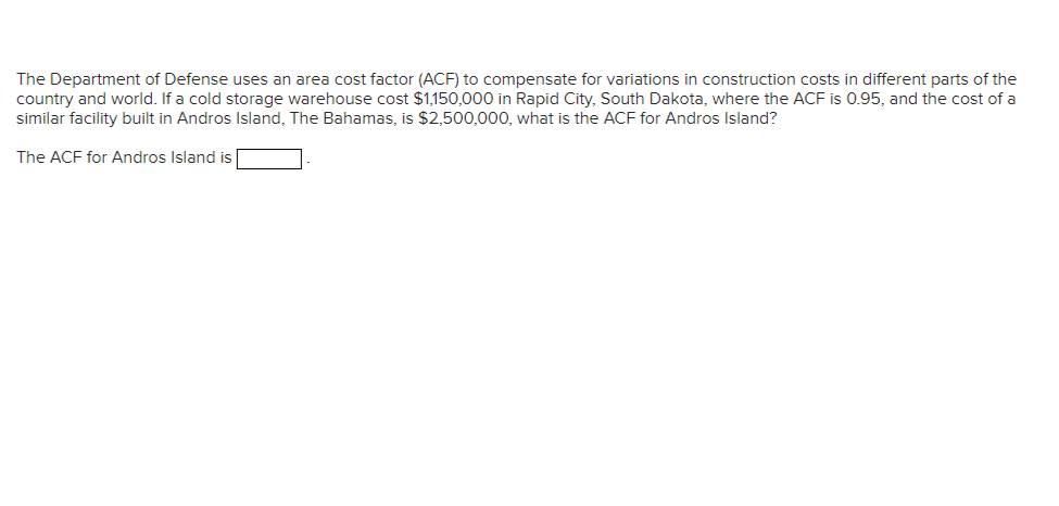 The Department of Defense uses an area cost factor (ACF) to compensate for variations in construction costs in different parts of the
country and world. If a cold storage warehouse cost $1,150,000 in Rapid City, South Dakota, where the ACF is 0.95, and the cost of a
similar facility built in Andros Island, The Bahamas, is $2,500,000, what is the ACF for Andros Island?
The ACF for Andros Island is