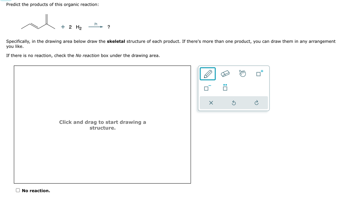 Predict the products of this organic reaction:
+ 2 H₂
No reaction.
Pt
?
Specifically, in the drawing area below draw the skeletal structure of each product. If there's more than one product, you can draw them in any arrangement
you like.
If there is no reaction, check the No reaction box under the drawing area.
Click and drag to start drawing a
structure.
X
:0
Ś