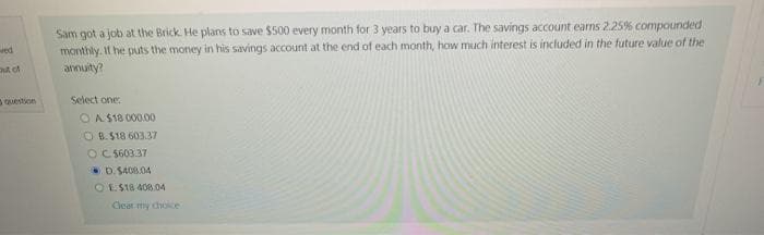 out of
Sam got a job at the Brick. He plans to save $500 every month for 3 years to buy a car. The savings account earns 2.25% compounded
monthly. If he puts the money in his savings account at the end of each month, how much interest is included in the future value of the
annuity?
Select one:
OA $18 000.00
OB.$18 603.37
OC $603.37
D. $408.04
OE$18.408.04
Clear my choice