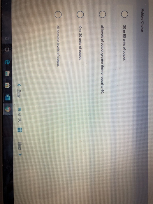 Multiple Choice
30 to 60 units of output.
all levels of output greater than or equal to 40.
10 to 30 units of output.
all possible levels of output.
< Prev
16 of 30
Next >