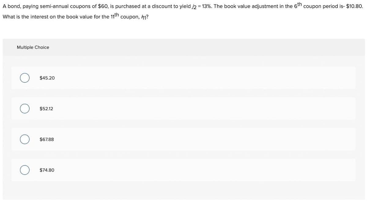 A bond, paying semi-annual coupons of $60, is purchased at a discount to yield j2 = 13%. The book value adjustment in the 6th coupon period is- $10.80.
What is the interest on the book value for the 11th coupon, 41?
Multiple Choice
О
$45.20
о
$52.12
о
$67.88
о
$74.80