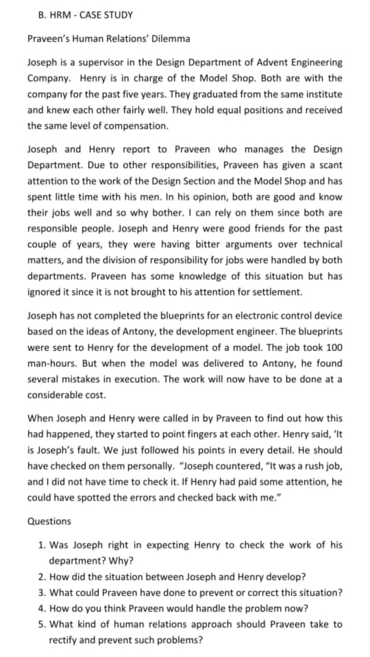 B. HRM - CASE STUDY
Praveen's Human Relations' Dilemma
Joseph is a supervisor in the Design Department of Advent Engineering
Company. Henry is in charge of the Model Shop. Both are with the
company for the past five years. They graduated from the same institute
and knew each other fairly well. They hold equal positions and received
the same level of compensation.
Joseph and Henry report to Praveen who manages the Design
Department. Due to other responsibilities, Praveen has given a scant
attention to the work of the Design Section and the Model Shop and has
spent little time with his men. In his opinion, both are good and know
their jobs well and so why bother. I can rely on them since both are
responsible people. Joseph and Henry were good friends for the past
couple of years, they were having bitter arguments over technical
matters, and the division of responsibility for jobs were handled by both
departments. Praveen has some knowledge of this situation but has
ignored it since it is not brought to his attention for settlement.
Joseph has not completed the blueprints for an electronic control device
based on the ideas of Antony, the development engineer. The blueprints
were sent to Henry for the development of a model. The job took 100
man-hours. But when the model was delivered to Antony, he found
several mistakes in execution. The work will now have to be done at a
considerable cost.
When Joseph and Henry were called in by Praveen to find out how this
had happened, they started to point fingers at each other. Henry said, 'It
is Joseph's fault. We just followed his points in every detail. He should
have checked on them personally. "Joseph countered, "It was a rush job,
and I did not have time to check it. If Henry had paid some attention, he
could have spotted the errors and checked back with me."
Questions
1. Was Joseph right in expecting Henry to check the work of his
department? Why?
2. How did the situation between Joseph and Henry develop?
3. What could Praveen have done to prevent or correct this situation?
4. How do you think Praveen would handle the problem now?
5. What kind of human relations approach should Praveen take to
rectify and prevent such problems?
