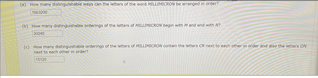 (a) How many distinguishable ways can the letters of the word MILLIMICRON be arranged in order?
1663200
(b) How many distinguishable orderings of the letters of MILLIMICRON begin with M and end with N?
30240
(c) How many distinguishable orderings of the letters of MILLIMICRON contain the letters CR next to each other in order and also the letters ON
next to each other in order?
15120
