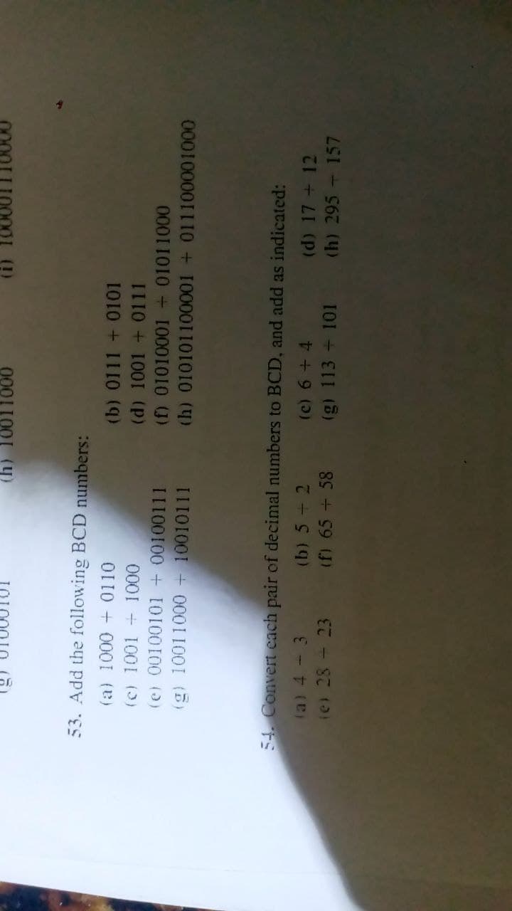 000I1001 (y)
53. Add the following BCD numbers:
(a) 1000 + 0110
(b) 0111 + 0101
(c) 1001 + 1000
(e) 00100101 + 00100111
(g) 10011000 + 10010111
(d) 1001 + 0111
(f) 01010001 + 01011000
(h) 010101100001 + 011100001000
54. Convert cach pair of decimal numbers to BCD, and add as indicated:
(a) 4 - 3
(b) 5 + 2
(d) 17 + 12
ie) 28 - 23 (f) 65 + 58
(g) 113 + 101 (h) 295 – 157
