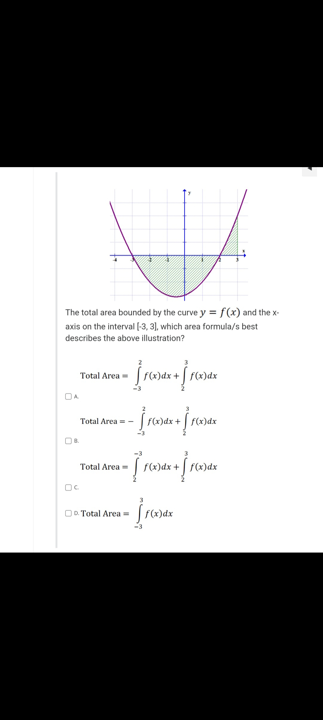 y
The total area bounded by the curve y = f(x) and the x-
axis on the interval [-3, 3], which area formula/s best
describes the above illustration?
2
3
Total Area =
[ f(x) dx + [ f(x) dx
-3
2
3
Total Area = -
- [ f(x) dx + [ f(x) dx
-3
2
-3
3
Total Area =
[ f(x) dx + [ f(x) dx
tax+rax
2
3
D. Total Area =
ff(x) dx
-3
A.
B.
OC.