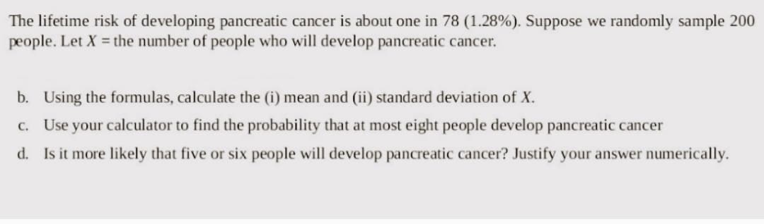 The lifetime risk of developing pancreatic cancer is about one in 78 (1.28%). Suppose we randomly sample 200
people. Let X = the number of people who will develop pancreatic cancer.
b. Using the formulas, calculate the (i) mean and (ii) standard deviation of X.
c. Use your calculator to find the probability that at most eight people develop pancreatic cancer
d. Is it more likely that five or six people will develop pancreatic cancer? Justify your answer numerically.