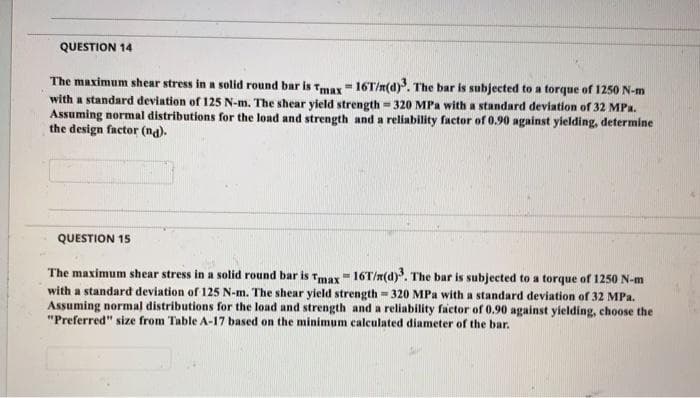 QUESTION 14
The maximum shear stress in a solid round bar is Tmay - 16T/n(d). The bar is subjected to a torque of 1250 N-m
with a standard deviation of 125 N-m. The shear yield strength = 320 MPa with a standard deviation of 32 MPa.
Assuming normal distributions for the load and strength and a reliability factor of 0.90 against yielding, determine
the design factor (na).
QUESTION 15
The maximum shear stress in a solid round bar is Tmax- 16T/n(d). The bar is subjected to a torque of 1250 N-m
with a standard deviation of 125 N-m. The shear yield strength = 320 MPa with a standard deviation of 32 MPa.
Assuming normal distributions for the load and strength and a reliability factor of 0.90 against yielding, choose the
"Preferred" size from Table A-17 based on the minimum calculated diameter of the bar.
