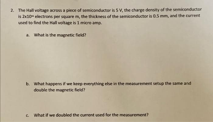 2. The Hall voltage across a piece of semiconductor is 5 V, the charge density of the semiconductor
is 2x10" electrons per square m, the thickness of the semiconductor is 0.5 mm, and the current
used to find the Hall voltage is 1 micro amp.
a. What is the magnetic field?
b. What happens if we keep everything else in the measurement setup the same and
double the magnetic field?
с.
What if we doubled the current used for the measurement?

