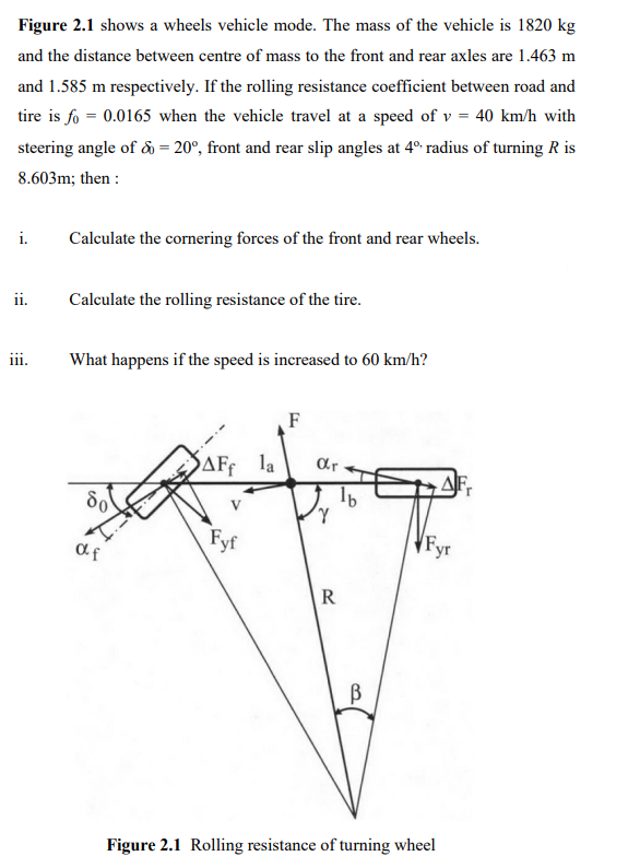 Figure 2.1 shows a wheels vehicle mode. The mass of the vehicle is 1820 kg
and the distance between centre of mass to the front and rear axles are 1.463 m
and 1.585 m respectively. If the rolling resistance coefficient between road and
tire is fo = 0.0165 when the vehicle travel at a speed of v = 40 km/h with
steering angle of å = 20°, front and rear slip angles at 4° radius of turning R is
8.603m; then :
i.
Calculate the cornering forces of the front and rear wheels.
ii.
Calculate the rolling resistance of the tire.
ii.
What happens if the speed is increased to 60 km/h?
F
SAFF
AFf la
ar
V
Fyf
af
R
Figure 2.1 Rolling resistance of turning wheel
