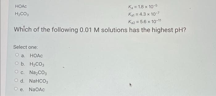 Ka = 1.8 x 10-5
Ka1 = 4.3 x 10-7
HOAC
H2CO3
%3D
Ka2 = 5.6 x 10-11
Which of the following 0.01 M solutions has the highest pH?
Select one:
O a. HOAC
O b. H2CO3
O c. Na2CO3
O d. NaHCO3
O e.
NaOAc
