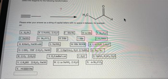 Select the reagents for the following transformation.
H,C
H.
Please enter your answer as a string of capital letters with no space in between, for example:
PF
A. HPI
B. 1) NANH, 2) H,0
BUOK
D. xs HB
E Bryl,O
F. NaOEY
G. BryCCL
H. EtBr
L HBr
J. 0,/DMS
K. KMnO, NaOH cold
L. Na NH,
M. HBr, ROOR
N. 1) RCO,H. 2) Hj0
O. 1) BH,. THE 2) H,O, NaOH
P. 1) Hg(OAc), H;O 2) NABH. Q Br, hy
R. 1)O, 2) HO
S. HyLindlar's cat
T. H,0
U. HgSO, H,SO, HO
V. 1) R,BH 2) H,0, NaOH
W. 1) xs NANH, 2) H,0
X xs Bry CCL
Y. HCECNa
