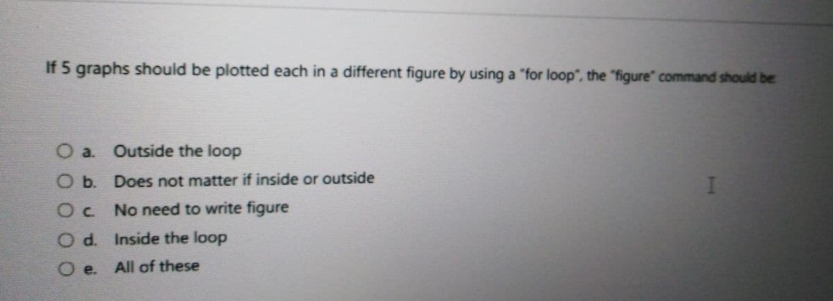 If 5 graphs should be plotted each in a different figure by using a "for loop", the "figure" command should be
O a. Outside the loop
O b. Does not matter if inside or outside
No need to write figure
O d. Inside the loop
e.
All of these
