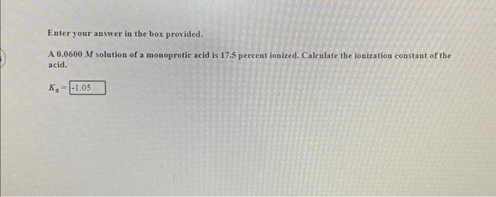 Enter your answer in the box provided.
A 0.0600 M solution of a monoprotic acid is 17.5 percent ionized. Calculate the ionization constant of the
acid.
Ka
-1.05