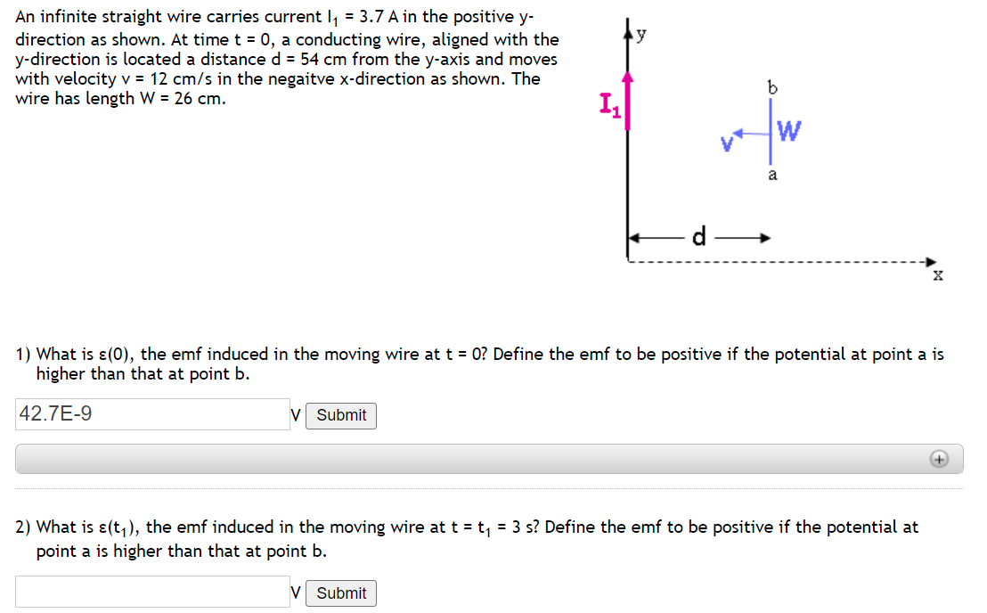 An infinite straight wire carries current I₁ = 3.7 A in the positive y-
direction as shown. At time t = 0, a conducting wire, aligned with the
y-direction is located a distance d = 54 cm from the y-axis and moves
with velocity v = 12 cm/s in the negaitve x-direction as shown. The
wire has length W = 26 cm.
1₁
a
X
1) What is (0), the emf induced in the moving wire at t = 0? Define the emf to be positive if the potential at point a is
higher than that at point b.
42.7E-9
V Submit
2) What is e(t₁), the emf induced in the moving wire at t = t₁ = 3 s? Define the emf to be positive if the potential at
point a is higher than that at point b.
V Submit
b
W