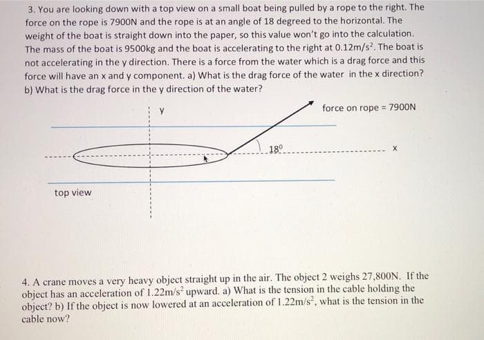 3. You are looking down with a top view on a small boat being pulled by a rope to the right. The
force on the rope is 7900N and the rope is at an angle of 18 degreed to the horizontal. The
weight of the boat is straight down into the paper, so this value won't go into the calculation.
The mass of the boat is 9500kg and the boat is accelerating to the right at 0.12m/s?. The boat is
not accelerating in the y direction. There is a force from the water which is a drag force and this
force will have an x and y component. a) What is the drag force of the water in the x direction?
b) What is the drag force in the y direction of the water?
force on rope = 7900N
18°
X
top view
4. A crane moves a very heavy object straight up in the air. The object 2 weighs 27,800N. If the
object has an acceleration of 1.22m/s upward. a) What is the tension in the cable holding the
object? b) If the object is now lowered at an acceleration of 1.22m/s, what is the tension in the
cable now?
