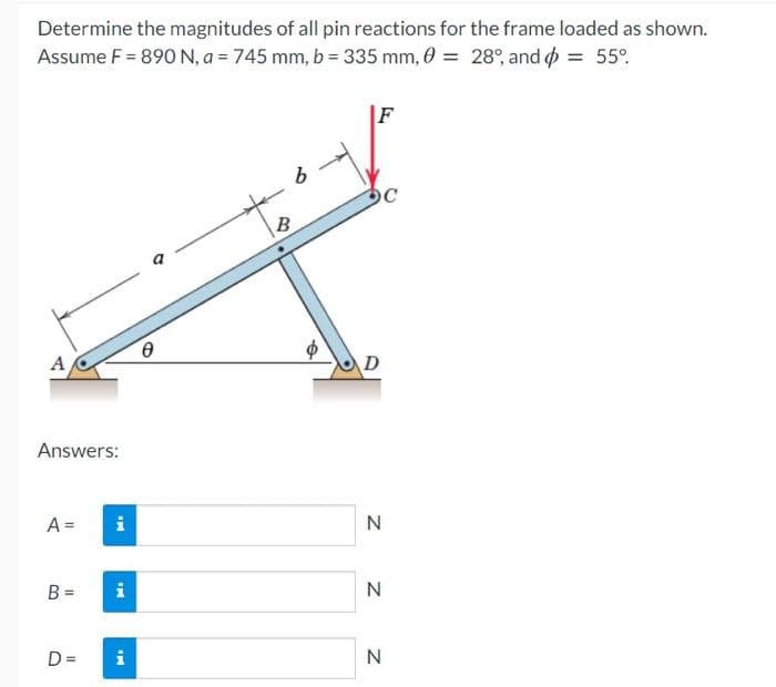 Determine the magnitudes of all pin reactions for the frame loaded as shown.
Assume F = 890 N, a = 745 mm, b = 335 mm, 0 = 28°, and o = 55°.
F
B
A
D
Answers:
A =
i
B =
i
D =
i
