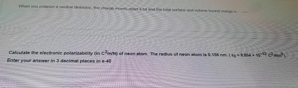 When you polarize a neutral dielectric, the charge moves apart a bit and the total surface ard volume bound charge is-
Calculate the electronic polarizability (in C<m/N) of neon atom. The radius of neon atom is 0.156 nm. ( en = 8.854 × 10-12 c2INm2
Enter your answer in 3 decimal places in e-40
