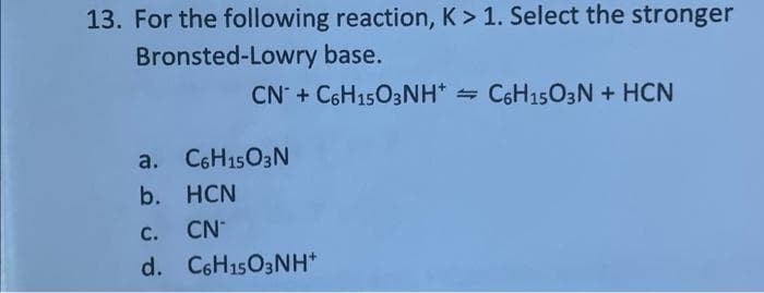 13. For the following reaction, K > 1. Select the stronger
Bronsted-Lowry base.
CN + C6H1503NH* = C6H1503N + HCN
a. C6H1503N
b. HCN
с.
CN
d. C6H15O3NH*
