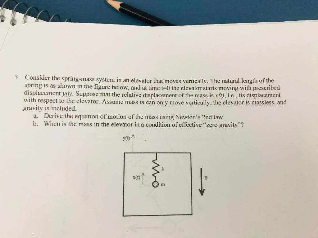 3. Consider the spring-mass system in an elevator that moves vertically. The natural length of the
spring is as shown in the figure below, and at time t=0 the elevator starts moving with prescribed
displacement y(t). Suppose that the relative displacement of the mass is x(t), i.e., its displacement
with respect to the elevator. Assume mass m can only move vertically, the elevator is massless, and
gravity is included.
a. Derive the equation of motion of the mass using Newton's 2nd law.
b. When is the mass in the elevator in a condition of effective "zero gravity"?
y(t)
x(t)
