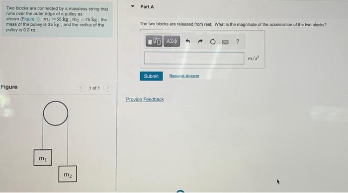 Part A
Two blocks are connected by a massless string that
runs over the outer edge of a pulley as
shown (Eigure. 1). mi =55 kg, ma -75 kg, the
mass of the pulley is 35 kg, and the radius of the
pulley is 0.3 m
The two blocks are released from rest. What is the magnitude of the acceleration of the two blocks?
AE
?
m/s
Beauent Answer
Submit
Figure
* 1 of 1
Provide Foedback
m2
