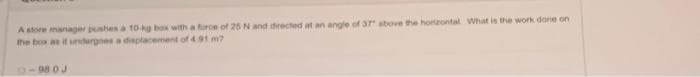 A store manager pushes a 10-kg box with a force of 25 N and directed at an angle of 3r above the horizontal What is the work done on
the bos as it undergoes a displacement of 4 91 m?
0-98 0J

