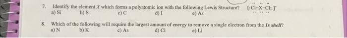 ....
7. Identify the element X which forms a polyatomie ion with the following Lewis Structure?
a) Si
[:CI-X-Cl: J"
b) S
c) C
d) I
e) As
8. Which of the following will require the largest amount of energy to remove a single electron from the Is shell?
a) N
b) к
c) As
d) CI
e) Li
