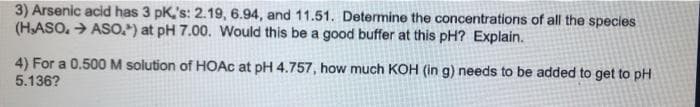 3) Arsenic acid has 3 pK,'s: 2.19, 6.94, and 11.51. Determine the concentrations of all the species
(HASO. > ASO.) at pH 7.00. Would this be a good buffer at this pH? Explain.
4) For a 0.500M solution of HOAC at pH 4.757, how much KOH (in g) needs to be added to get to pH
5.136?
