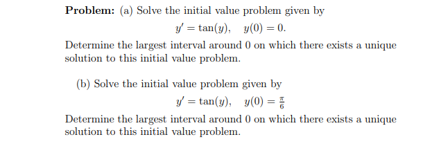 Problem: (a) Solve the initial value problem given by
y = tan(y), y(0) = 0.
Determine the largest interval around 0 on which there exists a unique
solution to this initial value problem.
(b) Solve the initial value problem given by
y = tan(y), y(0) = }
Determine the largest interval around 0 on which there exists a unique
solution to this initial value problem.
