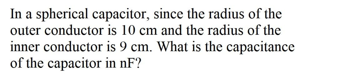 In a spherical capacitor, since the radius of the
outer conductor is 10 cm and the radius of the
inner conductor is 9 cm. What is the capacitancc
of the capacitor in nF?
