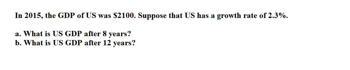 In 2015, the GDP of US was $2100. Suppose that US has a growth rate of 2.3%.
a. What is US GDP after 8 years?
b. What is US GDP after 12 years?
