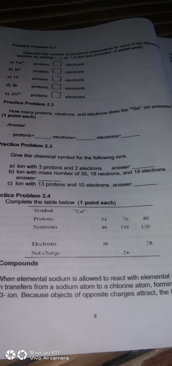 Practice Problem 2.1
a) Fe
protons
electrons
b) N
protons
electrons
c) H*
protons
electrons
d) Br
protons
electrons
e) Zn
protons
electrons
Practice Problem 2.2
(1 point each)
Answer.
protons=
neutrons=
electrons=
Practice Problem 2.3
Give the chemical symbol for the following ions.
a) lon with 3 protons and 2 electrons
b) lon with mass number of 35 18 neutrons and 18 electrons
answer:
answer.
c) lon with 13 protons and 10 electrons answer.
ctice Problem 2.4
Complete the table below. (1 point each)
Symbol
Protons
34
76
80
Neutrons
46
116
120
Electrons
36
78
Net charge
2+
Compounds
Vhen elemental sodium is allowed to react with elemental
n transfers from a sodium atom to a chlorine atom, formmin
C- ion. Because objects of opposite charges attract, the
Shot on Y11
Vivo Al camera
