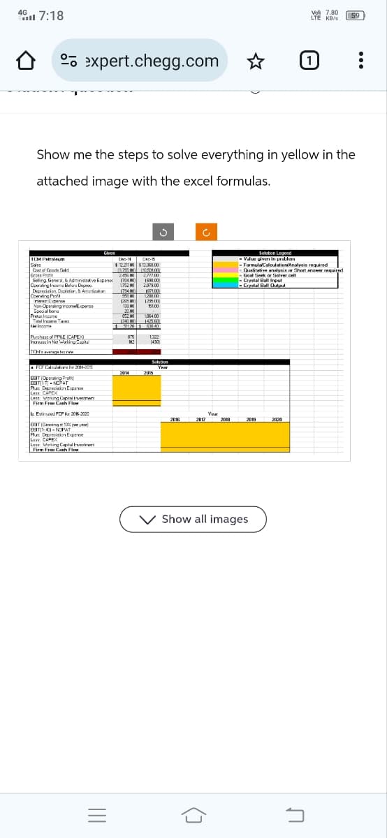 Vol 7.80
LTE KB/s
59
47:18
0
expert.chegg.com
[1]
Show me the steps to solve everything in yellow in the
attached image with the excel formulas.
Given
TUM Petroleum
Cost of Goods Sold
Gross Pr
Dec-14
Dec-15
$12.211.00 $13.368.00
(9,75600) (10,591.00)
245600
2.777.00
Selling General & Administrative Expen
Operating Income Before Deprec
1704.00)
1698.00)
2.079.00
Depreciation, Depletion, & Amorázation
Cowrating Pront
Test Expense
Non-Operating income Expense
Special em
$500
128)
139.00
2000
1200
1200
151.00
Prefa Income
1,064.00
Total Income Tax
(34080)
142560)
Net Income
S205
40
Purchase of PP&E CAPEX)
815
1.322
Increase in Not Working Capital
102
14:30)
TCMɛ rate
Solution
a. FCF Calculators for 2014-20
2014
2015
EBIT (Operating Prof
EBITIT NOPAT
LE CAPEX
Plus Depreciation Exper
Lase: Working Capital Investment
Firm Free Cash Flow
b. Estimated FCF for 2016-2020
EBIT (Growing 100% per year)
EBIT-40-NOPAT
Plus Depreciation Expense
L CAPEX
Less: Working Capital Im
Firm Free Cash Flow
Solution Legend
·Value given in problem
FormulaCalculation/Analysis required
Qualitative analysis or Short answer required
Goal Seek or Solver cell
Crystal Ball Input
Crystal Ball Output
Year
2016
2017
2019
Show all images
(]